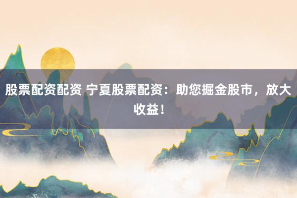 股票配资配资 宁夏股票配资：助您掘金股市，放大收益！
