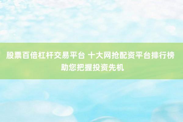 股票百倍杠杆交易平台 十大网抢配资平台排行榜  助您把握投资先机