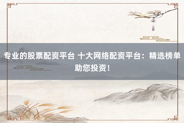 专业的股票配资平台 十大网络配资平台：精选榜单助您投资！