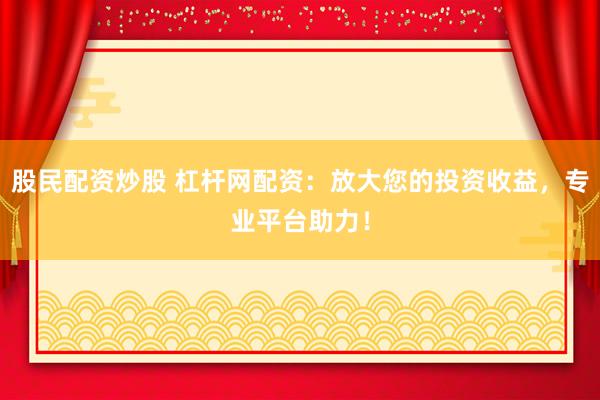 股民配资炒股 杠杆网配资：放大您的投资收益，专业平台助力！