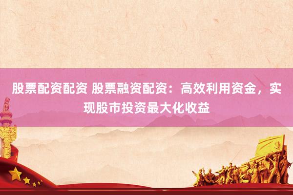股票配资配资 股票融资配资：高效利用资金，实现股市投资最大化收益