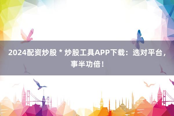 2024配资炒股 * 炒股工具APP下载：选对平台，事半功倍！