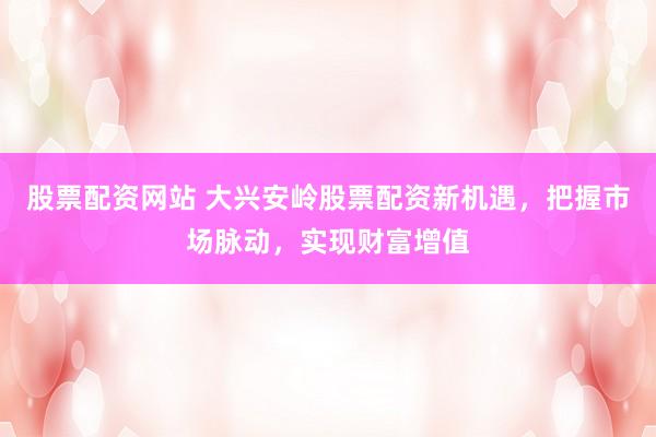 股票配资网站 大兴安岭股票配资新机遇，把握市场脉动，实现财富增值