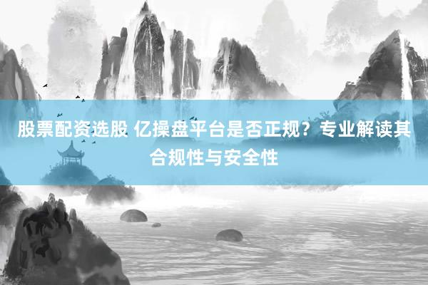 股票配资选股 亿操盘平台是否正规？专业解读其合规性与安全性