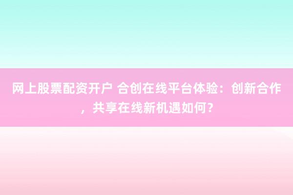 网上股票配资开户 合创在线平台体验：创新合作，共享在线新机遇如何？