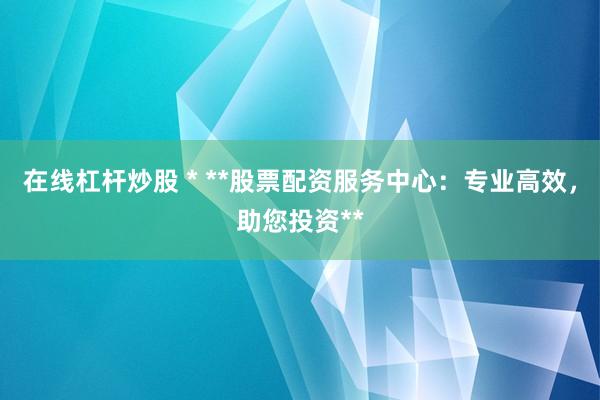 在线杠杆炒股 * **股票配资服务中心：专业高效，助您投资**