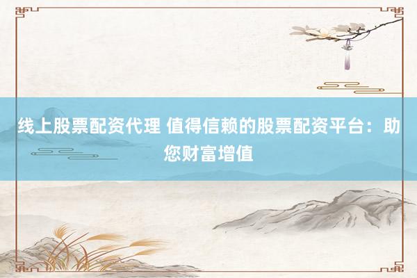 线上股票配资代理 值得信赖的股票配资平台：助您财富增值