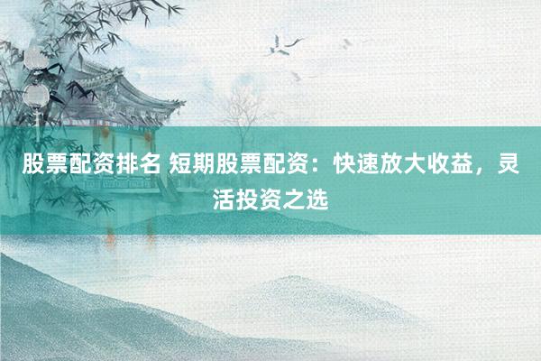 股票配资排名 短期股票配资：快速放大收益，灵活投资之选