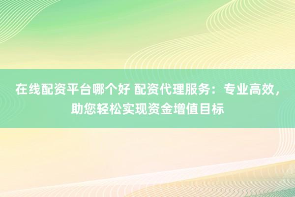 在线配资平台哪个好 配资代理服务：专业高效，助您轻松实现资金增值目标