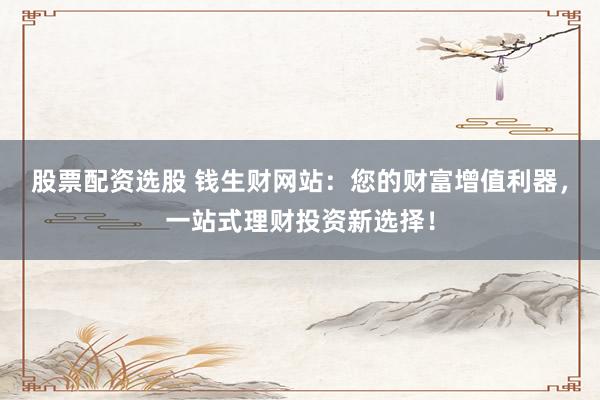 股票配资选股 钱生财网站：您的财富增值利器，一站式理财投资新选择！