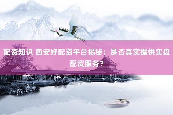 配资知识 西安好配资平台揭秘：是否真实提供实盘配资服务？