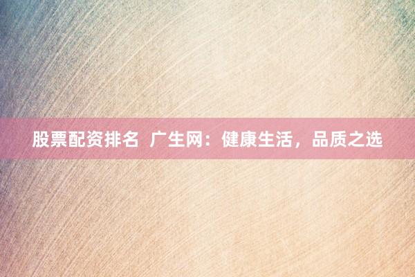 股票配资排名  广生网：健康生活，品质之选