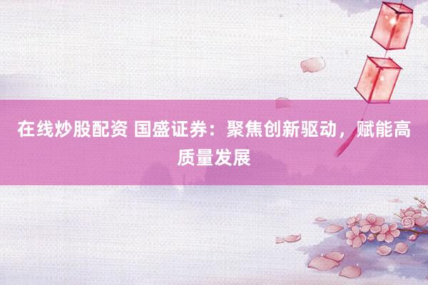 在线炒股配资 国盛证券：聚焦创新驱动，赋能高质量发展