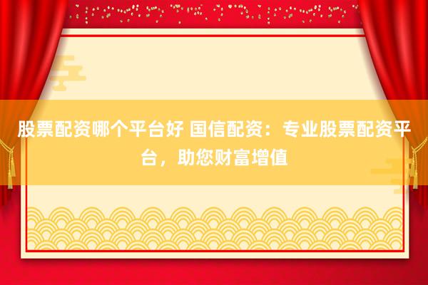 股票配资哪个平台好 国信配资：专业股票配资平台，助您财富增值