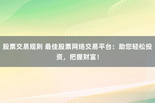 股票交易规则 最佳股票网络交易平台：助您轻松投资，把握财富！