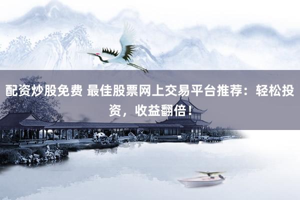 配资炒股免费 最佳股票网上交易平台推荐：轻松投资，收益翻倍！