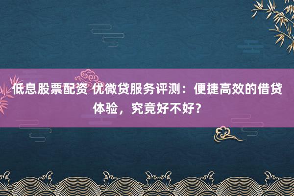 低息股票配资 优微贷服务评测：便捷高效的借贷体验，究竟好不好？