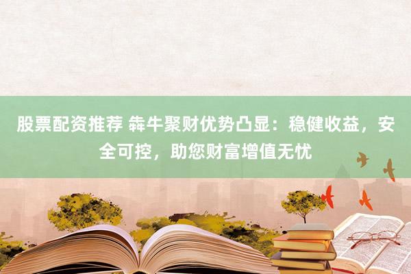 股票配资推荐 犇牛聚财优势凸显：稳健收益，安全可控，助您财富增值无忧