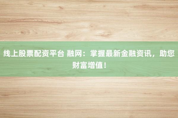 线上股票配资平台 融网：掌握最新金融资讯，助您财富增值！