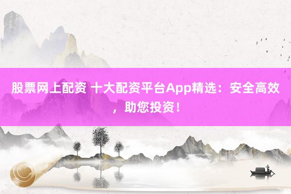 股票网上配资 十大配资平台App精选：安全高效，助您投资！