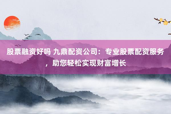 股票融资好吗 九鼎配资公司：专业股票配资服务，助您轻松实现财富增长