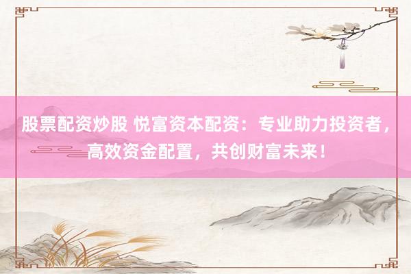 股票配资炒股 悦富资本配资：专业助力投资者，高效资金配置，共创财富未来！