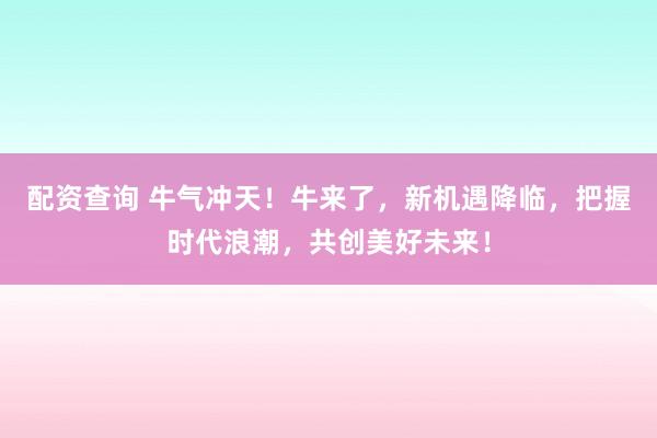 配资查询 牛气冲天！牛来了，新机遇降临，把握时代浪潮，共创美好未来！