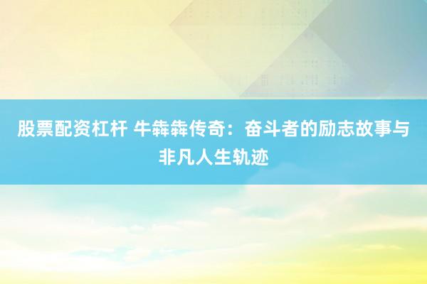 股票配资杠杆 牛犇犇传奇：奋斗者的励志故事与非凡人生轨迹