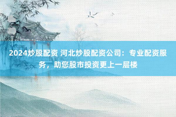 2024炒股配资 河北炒股配资公司：专业配资服务，助您股市投资更上一层楼