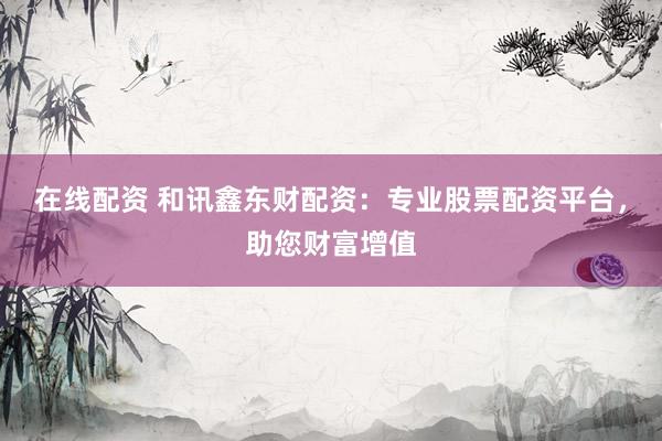在线配资 和讯鑫东财配资：专业股票配资平台，助您财富增值