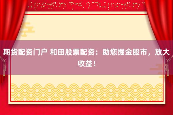 期货配资门户 和田股票配资：助您掘金股市，放大收益！
