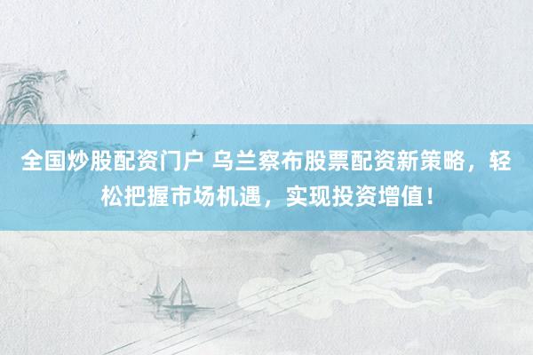 全国炒股配资门户 乌兰察布股票配资新策略，轻松把握市场机遇，实现投资增值！