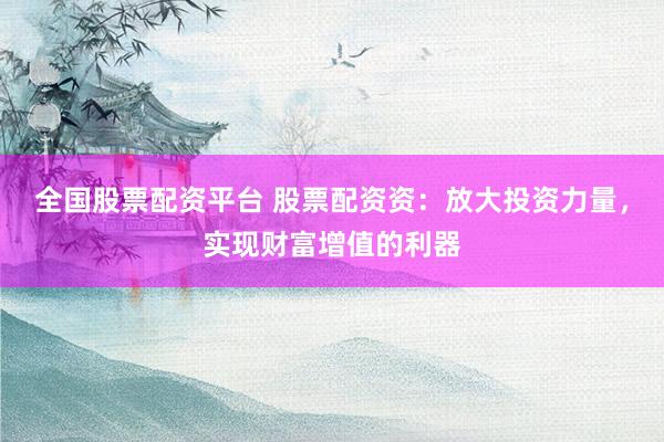 全国股票配资平台 股票配资资：放大投资力量，实现财富增值的利器