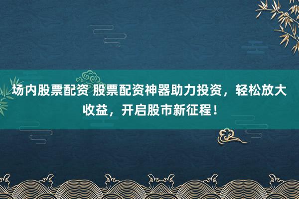 场内股票配资 股票配资神器助力投资，轻松放大收益，开启股市新征程！