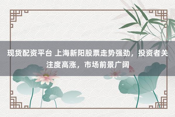 现货配资平台 上海新阳股票走势强劲，投资者关注度高涨，市场前景广阔