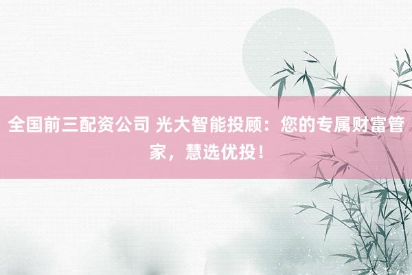 全国前三配资公司 光大智能投顾：您的专属财富管家，慧选优投！