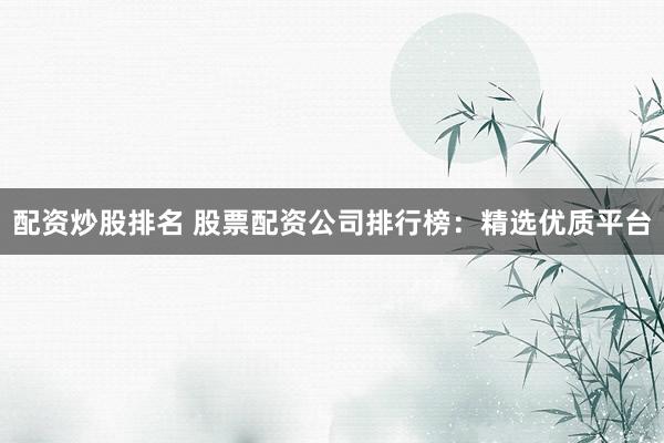 配资炒股排名 股票配资公司排行榜：精选优质平台