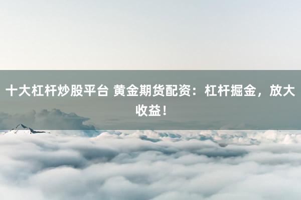 十大杠杆炒股平台 黄金期货配资：杠杆掘金，放大收益！