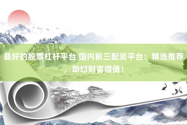 最好的股票杠杆平台 国内前三配资平台：精选推荐，助您财富增值！