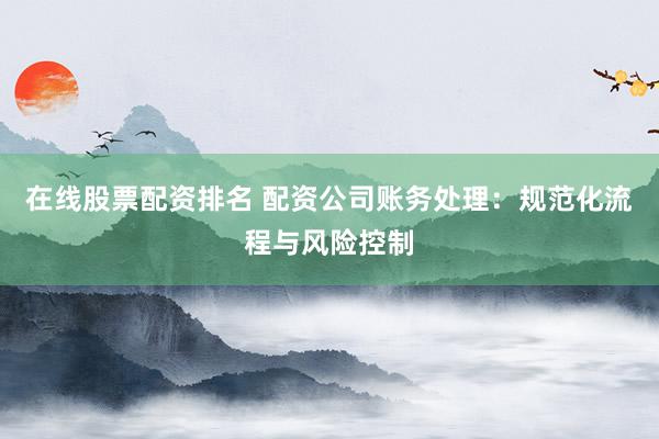 在线股票配资排名 配资公司账务处理：规范化流程与风险控制
