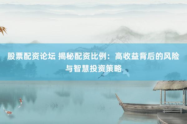 股票配资论坛 揭秘配资比例：高收益背后的风险与智慧投资策略