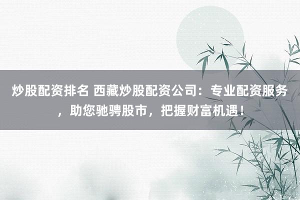炒股配资排名 西藏炒股配资公司：专业配资服务，助您驰骋股市，把握财富机遇！