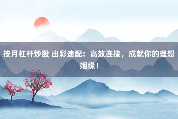 按月杠杆炒股 出彩速配：高效连接，成就你的理想姻缘！