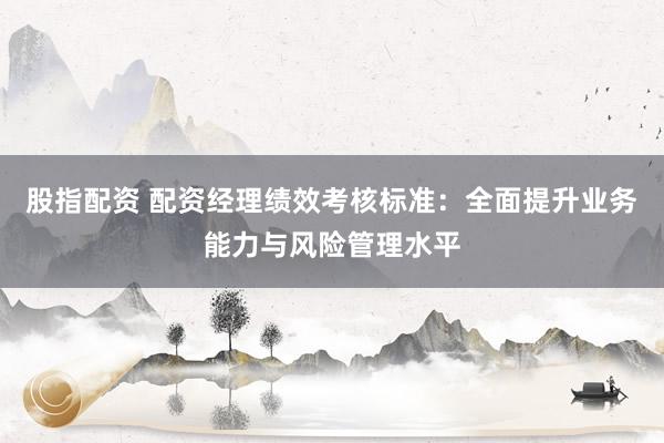 股指配资 配资经理绩效考核标准：全面提升业务能力与风险管理水平