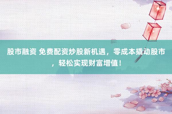 股市融资 免费配资炒股新机遇，零成本撬动股市，轻松实现财富增值！