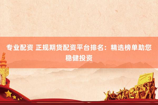 专业配资 正规期货配资平台排名：精选榜单助您稳健投资