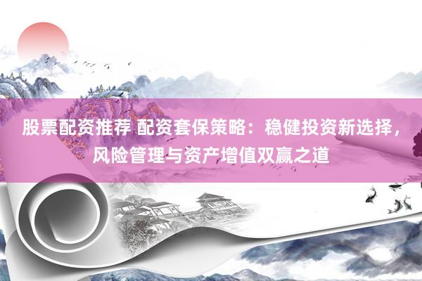 股票配资推荐 配资套保策略：稳健投资新选择，风险管理与资产增值双赢之道