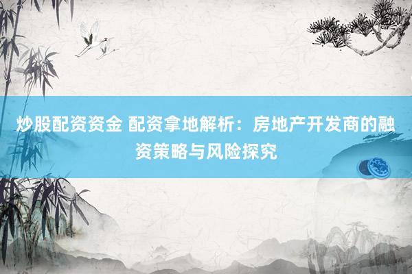 炒股配资资金 配资拿地解析：房地产开发商的融资策略与风险探究