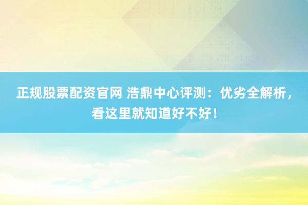 正规股票配资官网 浩鼎中心评测：优劣全解析，看这里就知道好不好！