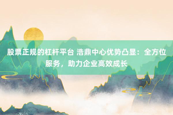 股票正规的杠杆平台 浩鼎中心优势凸显：全方位服务，助力企业高效成长